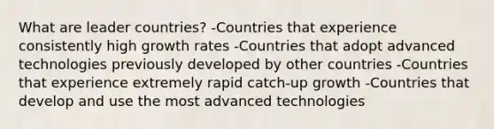 What are leader countries? -Countries that experience consistently high growth rates -Countries that adopt advanced technologies previously developed by other countries -Countries that experience extremely rapid catch-up growth -Countries that develop and use the most advanced technologies