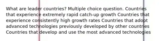 What are leader countries? Multiple choice question. Countries that experience extremely rapid catch-up growth Countries that experience consistently high growth rates Countries that adopt advanced technologies previously developed by other countries Countries that develop and use the most advanced technologies