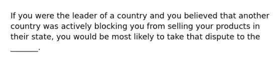 If you were the leader of a country and you believed that another country was actively blocking you from selling your products in their state, you would be most likely to take that dispute to the _______.