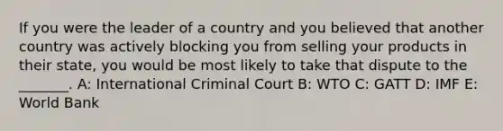 If you were the leader of a country and you believed that another country was actively blocking you from selling your products in their state, you would be most likely to take that dispute to the _______. A: International Criminal Court B: WTO C: GATT D: IMF E: World Bank