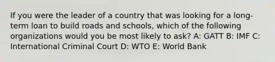 If you were the leader of a country that was looking for a long-term loan to build roads and schools, which of the following organizations would you be most likely to ask? A: GATT B: IMF C: International Criminal Court D: WTO E: World Bank