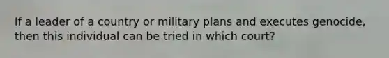 If a leader of a country or military plans and executes genocide, then this individual can be tried in which court?