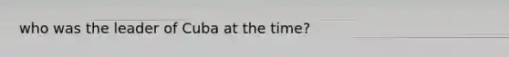 who was the leader of Cuba at the time?