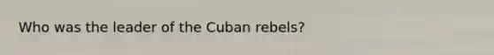 Who was the leader of the Cuban rebels?