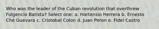 Who was the leader of the Cuban revolution that overthrew Fulgencio Batista? Select one: a. Hortensio Herrera b. Ernesto Ché Guevara c. Cristobal Colon d. Juan Peron e. Fidel Castro