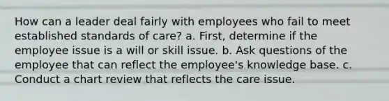 How can a leader deal fairly with employees who fail to meet established standards of care? a. First, determine if the employee issue is a will or skill issue. b. Ask questions of the employee that can reflect the employee's knowledge base. c. Conduct a chart review that reflects the care issue.