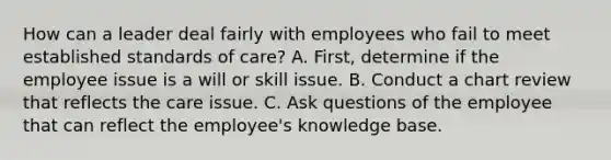 How can a leader deal fairly with employees who fail to meet established standards of care? A. First, determine if the employee issue is a will or skill issue. B. Conduct a chart review that reflects the care issue. C. Ask questions of the employee that can reflect the employee's knowledge base.