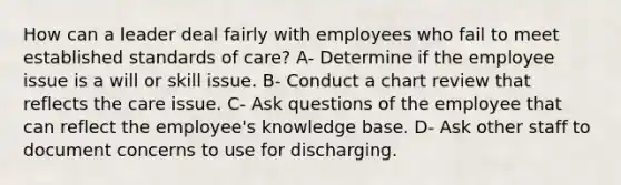 How can a leader deal fairly with employees who fail to meet established standards of care? A- Determine if the employee issue is a will or skill issue. B- Conduct a chart review that reflects the care issue. C- Ask questions of the employee that can reflect the employee's knowledge base. D- Ask other staff to document concerns to use for discharging.