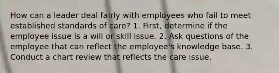 How can a leader deal fairly with employees who fail to meet established standards of care? 1. First, determine if the employee issue is a will or skill issue. 2. Ask questions of the employee that can reflect the employee's knowledge base. 3. Conduct a chart review that reflects the care issue.