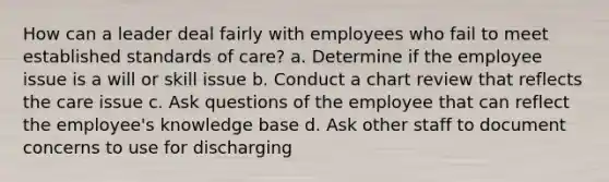 How can a leader deal fairly with employees who fail to meet established standards of care? a. Determine if the employee issue is a will or skill issue b. Conduct a chart review that reflects the care issue c. Ask questions of the employee that can reflect the employee's knowledge base d. Ask other staff to document concerns to use for discharging