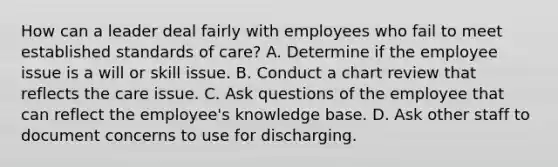 How can a leader deal fairly with employees who fail to meet established standards of care? A. Determine if the employee issue is a will or skill issue. B. Conduct a chart review that reflects the care issue. C. Ask questions of the employee that can reflect the employee's knowledge base. D. Ask other staff to document concerns to use for discharging.