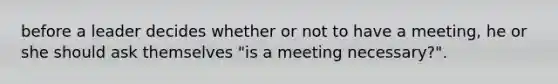 before a leader decides whether or not to have a meeting, he or she should ask themselves "is a meeting necessary?".