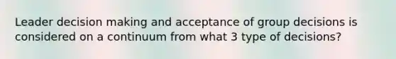 Leader <a href='https://www.questionai.com/knowledge/kuI1pP196d-decision-making' class='anchor-knowledge'>decision making</a> and acceptance of group decisions is considered on a continuum from what 3 type of decisions?