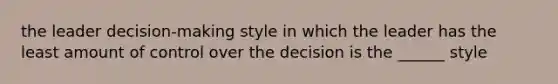 the leader decision-making style in which the leader has the least amount of control over the decision is the ______ style