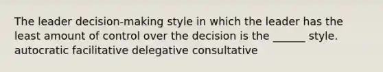 The leader decision-making style in which the leader has the least amount of control over the decision is the ______ style. autocratic facilitative delegative consultative