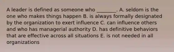 A leader is defined as someone who​ ________. A. seldom is the one who makes things happen B. is always formally designated by the organization to exert influence C. can influence others and who has managerial authority D. has definitive behaviors that are effective across all situations E. is not needed in all organizations