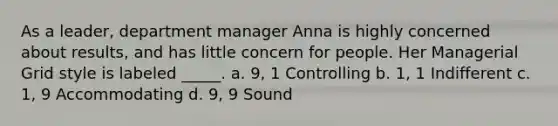 As a leader, department manager Anna is highly concerned about results, and has little concern for people. Her Managerial Grid style is labeled _____. a. 9, 1 Controlling b. 1, 1 Indifferent c. 1, 9 Accommodating d. 9, 9 Sound