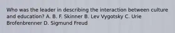 Who was the leader in describing the interaction between culture and education? A. B. F. Skinner B. Lev Vygotsky C. Urie Brofenbrenner D. Sigmund Freud