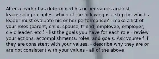 After a leader has determined his or her values against leadership principles, which of the following is a step for which a leader must evaluate his or her performance? - make a list of your roles (parent, child, spouse, friend, employee, employer, civic leader, etc.) - list the goals you have for each role - review your actions, accomplishments, roles, and goals. Ask yourself if they are consistent with your values. - describe why they are or are not consistent with your values - all of the above