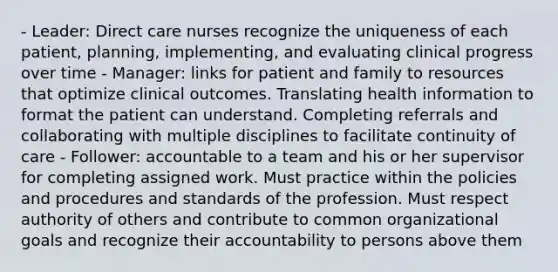 - Leader: Direct care nurses recognize the uniqueness of each patient, planning, implementing, and evaluating clinical progress over time - Manager: links for patient and family to resources that optimize clinical outcomes. Translating health information to format the patient can understand. Completing referrals and collaborating with multiple disciplines to facilitate continuity of care - Follower: accountable to a team and his or her supervisor for completing assigned work. Must practice within the policies and procedures and standards of the profession. Must respect authority of others and contribute to common organizational goals and recognize their accountability to persons above them