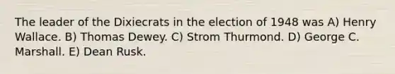 The leader of the Dixiecrats in the election of 1948 was A) Henry Wallace. B) Thomas Dewey. C) Strom Thurmond. D) George C. Marshall. E) Dean Rusk.