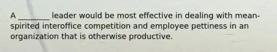 A ________ leader would be most effective in dealing with mean-spirited interoffice competition and employee pettiness in an organization that is otherwise productive.