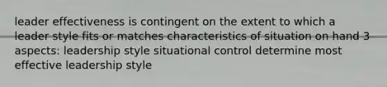 leader effectiveness is contingent on the extent to which a leader style fits or matches characteristics of situation on hand 3 aspects: leadership style situational control determine most effective leadership style