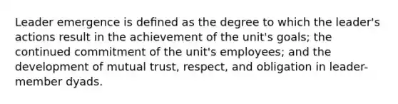 Leader emergence is deﬁned as the degree to which the leader's actions result in the achievement of the unit's goals; the continued commitment of the unit's employees; and the development of mutual trust, respect, and obligation in leader-member dyads.