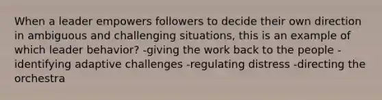 When a leader empowers followers to decide their own direction in ambiguous and challenging situations, this is an example of which leader behavior? -giving the work back to the people -identifying adaptive challenges -regulating distress -directing the orchestra