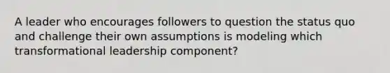 A leader who encourages followers to question the status quo and challenge their own assumptions is modeling which transformational leadership component?