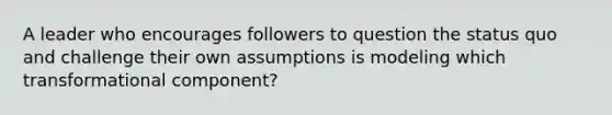 A leader who encourages followers to question the status quo and challenge their own assumptions is modeling which transformational component?