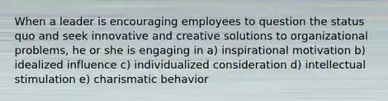 When a leader is encouraging employees to question the status quo and seek innovative and creative solutions to organizational problems, he or she is engaging in a) inspirational motivation b) idealized influence c) individualized consideration d) intellectual stimulation e) charismatic behavior