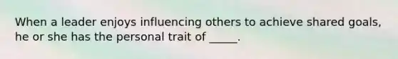 When a leader enjoys influencing others to achieve shared goals, he or she has the personal trait of _____.