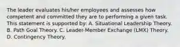 The leader evaluates his/her employees and assesses how competent and committed they are to performing a given task. This statement is supported by: A. Situational Leadership Theory. B. Path Goal Theory. C. Leader-Member Exchange (LMX) Theory. D. Contingency Theory.