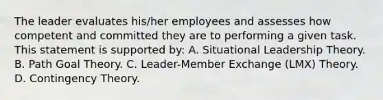 The leader evaluates his/her employees and assesses how competent and committed they are to performing a given task. This statement is supported by: A. Situational Leadership Theory. B. Path Goal Theory. C. Leader-Member Exchange (LMX) Theory. D. Contingency Theory.