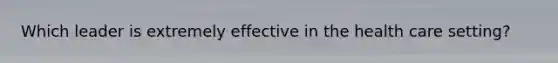 Which leader is extremely effective in the health care setting?