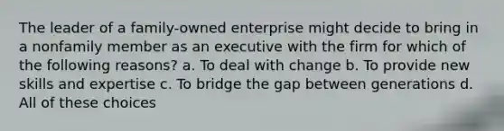 The leader of a family-owned enterprise might decide to bring in a nonfamily member as an executive with the firm for which of the following reasons? a. To deal with change b. To provide new skills and expertise c. To bridge the gap between generations d. All of these choices