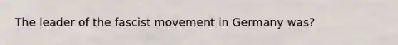The leader of the fascist movement in Germany was?