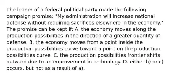 The leader of a federal political party made the following campaign promise: "My administration will increase national defense without requiring sacrifices elsewhere in the economy." The promise can be kept if: A. the economy moves along the production possibilities in the direction of a greater quantity of defense. B. the economy moves from a point inside the production possibilities curve toward a point on the production possibilities curve. C. the production possibilities frontier shifts outward due to an improvement in technology. D. either b) or c) occurs, but not as a result of a).