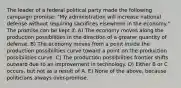 The leader of a federal political party made the following campaign promise: "My administration will increase national defense without requiring sacrifices elsewhere in the economy." The promise can be kept if: A) The economy moves along the production possibilities in the direction of a greater quantity of defense. B) The economy moves from a point inside the production possibilities curve toward a point on the production possibilities curve. C) The production possibilities frontier shifts outward due to an improvement in technology. D) Either B or C occurs, but not as a result of A. E) None of the above, because politicians always over-promise.