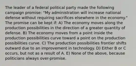 The leader of a federal political party made the following campaign promise: "My administration will increase national defense without requiring sacrifices elsewhere in the economy." The promise can be kept if: A) The economy moves along the production possibilities in the direction of a greater quantity of defense. B) The economy moves from a point inside the production possibilities curve toward a point on the production possibilities curve. C) The production possibilities frontier shifts outward due to an improvement in technology. D) Either B or C occurs, but not as a result of A. E) None of the above, because politicians always over-promise.