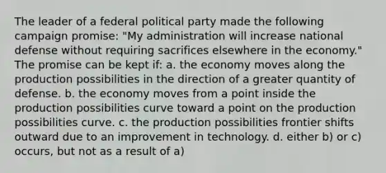 The leader of a federal political party made the following campaign promise: "My administration will increase national defense without requiring sacrifices elsewhere in the economy." The promise can be kept if: a. the economy moves along the production possibilities in the direction of a greater quantity of defense. b. the economy moves from a point inside the production possibilities curve toward a point on the production possibilities curve. c. the production possibilities frontier shifts outward due to an improvement in technology. d. either b) or c) occurs, but not as a result of a)