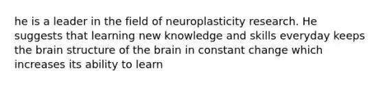 he is a leader in the field of neuroplasticity research. He suggests that learning new knowledge and skills everyday keeps the brain structure of the brain in constant change which increases its ability to learn