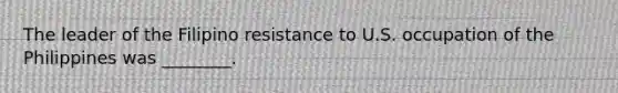 The leader of the Filipino resistance to U.S. occupation of the Philippines was ________.