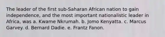 The leader of the first sub-Saharan African nation to gain independence, and the most important nationalistic leader in Africa, was a. Kwame Nkrumah. b. Jomo Kenyatta. c. Marcus Garvey. d. Bernard Dadie. e. Frantz Fanon.