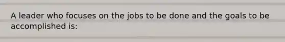 A leader who focuses on the jobs to be done and the goals to be accomplished is: