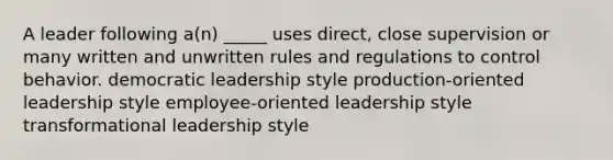 A leader following a(n) _____ uses direct, close supervision or many written and unwritten rules and regulations to control behavior. democratic leadership style production-oriented leadership style employee-oriented leadership style transformational leadership style