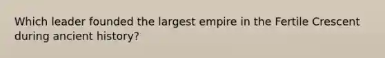 Which leader founded the largest empire in the Fertile Crescent during ancient history?