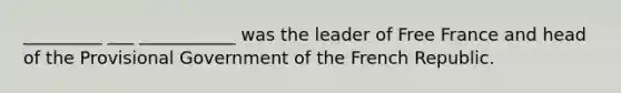 _________ ___ ___________ was the leader of Free France and head of the Provisional Government of the French Republic.