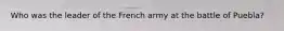 Who was the leader of the French army at the battle of Puebla?